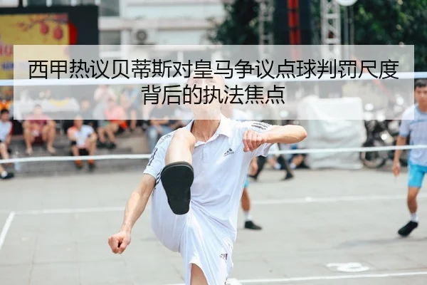西甲热议贝蒂斯对皇马争议点球判罚尺度背后的执法焦点