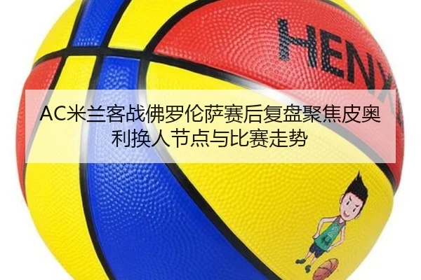 AC米兰客战佛罗伦萨赛后复盘聚焦皮奥利换人节点与比赛走势