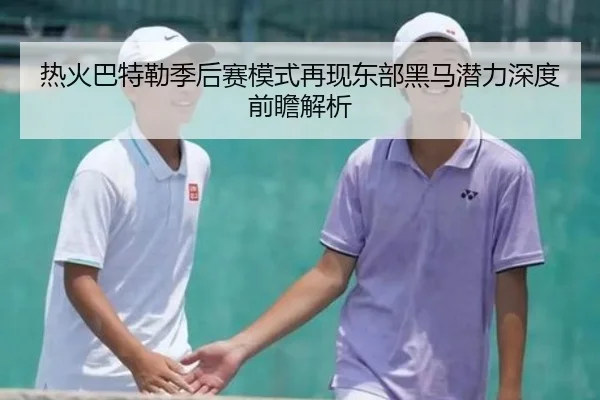 热火巴特勒季后赛模式再现东部黑马潜力深度前瞻解析