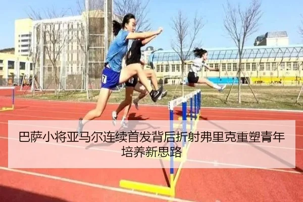 巴萨小将亚马尔连续首发背后折射弗里克重塑青年培养新思路