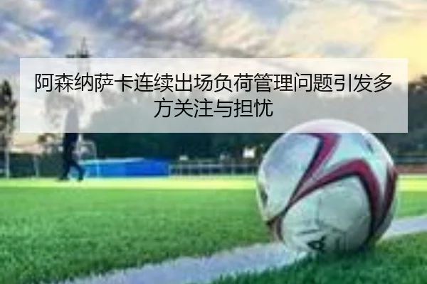 阿森纳萨卡连续出场负荷管理问题引发多方关注与担忧