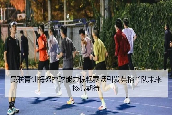 曼联青训梅努控球能力惊艳赛场引发英格兰队未来核心期待