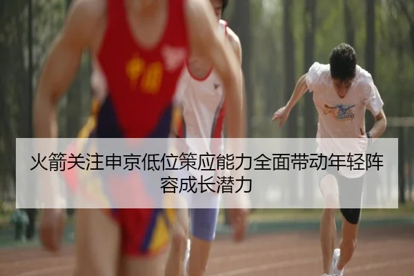 火箭关注申京低位策应能力全面带动年轻阵容成长潜力