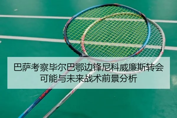 巴萨考察毕尔巴鄂边锋尼科威廉斯转会可能与未来战术前景分析