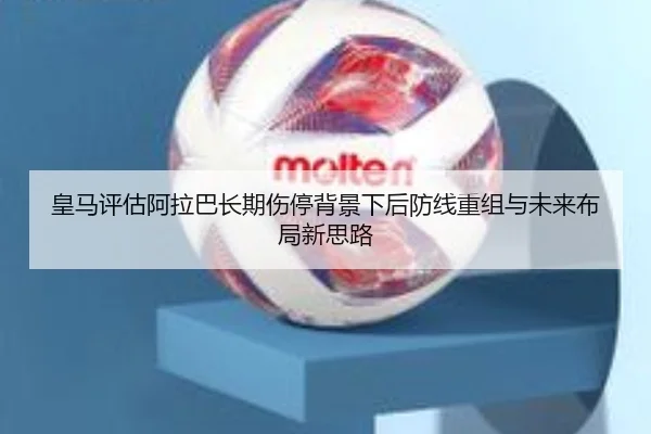 皇马评估阿拉巴长期伤停背景下后防线重组与未来布局新思路