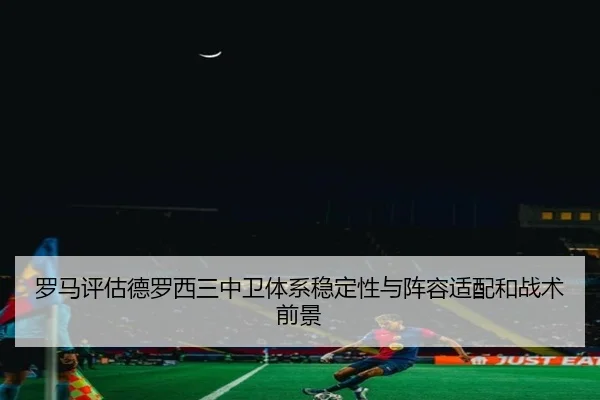 罗马评估德罗西三中卫体系稳定性与阵容适配和战术前景