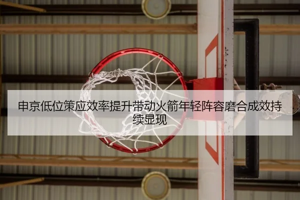申京低位策应效率提升带动火箭年轻阵容磨合成效持续显现